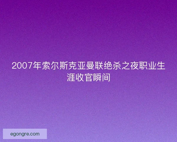 2007年索尔斯克亚曼联绝杀之夜职业生涯收官瞬间